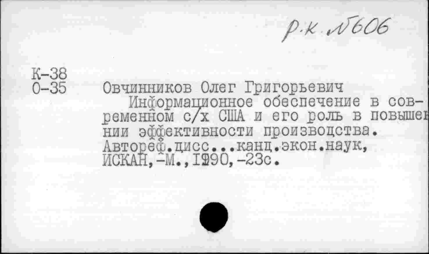 ﻿К-38
0-35 Овчинников Олег Григорьевич
Информационное обеспечение в современном с/х США. и его роль в повыше! нии эффективности производства.
Авт оре &. ди с с... кан д.экон.наук, ИСКАН,-М.,1290,-23с.